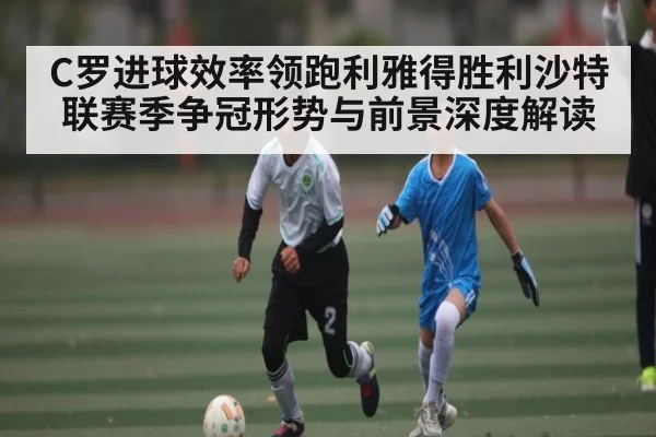 C罗进球效率领跑利雅得胜利沙特联赛季争冠形势与前景深度解读 - c7c7.app