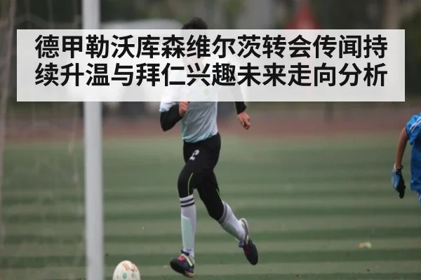 德甲勒沃库森维尔茨转会传闻持续升温与拜仁兴趣未来走向分析 | c7c7.app