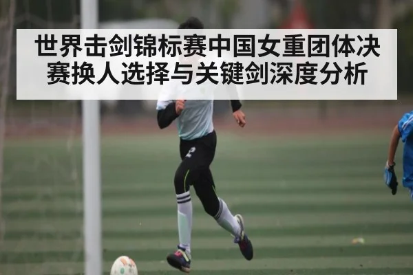 世界击剑锦标赛中国女重团体决赛换人选择与关键剑深度分析（c7c7.app）